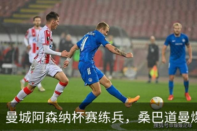 曼城阿森纳杯赛练兵，桑巴道曼爆发彰显豪门厚度